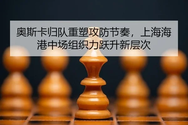 奥斯卡归队重塑攻防节奏，上海海港中场组织力跃升新层次
